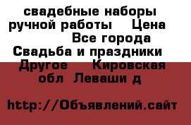 свадебные наборы (ручной работы) › Цена ­ 1 200 - Все города Свадьба и праздники » Другое   . Кировская обл.,Леваши д.